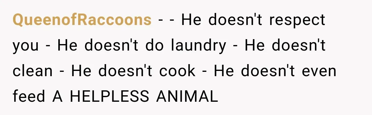 QueenofRaccoons − - He doesn't respect you - He doesn't do laundry - He doesn't clean - He doesn't cook - He doesn't even feed A HELPLESS ANIMAL