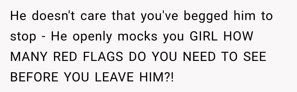 He doesn't care that you've begged him to stop - He openly mocks you GIRL HOW MANY RED FLAGS DO YOU NEED TO SEE BEFORE YOU LEAVE HIM?!