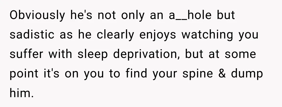 Obviously he's not only an a__hole but sadistic as he clearly enjoys watching you suffer with sleep deprivation, but at some point it's on you to find your spine &...