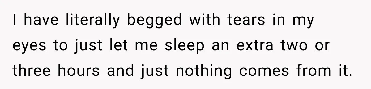 I have literally begged with tears in my eyes to just let me sleep an extra two or three hours and just nothing comes from it.