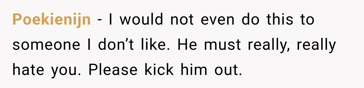 Poekienijn − I would not even do this to someone I don’t like. He must really, really hate you. Please kick him out.