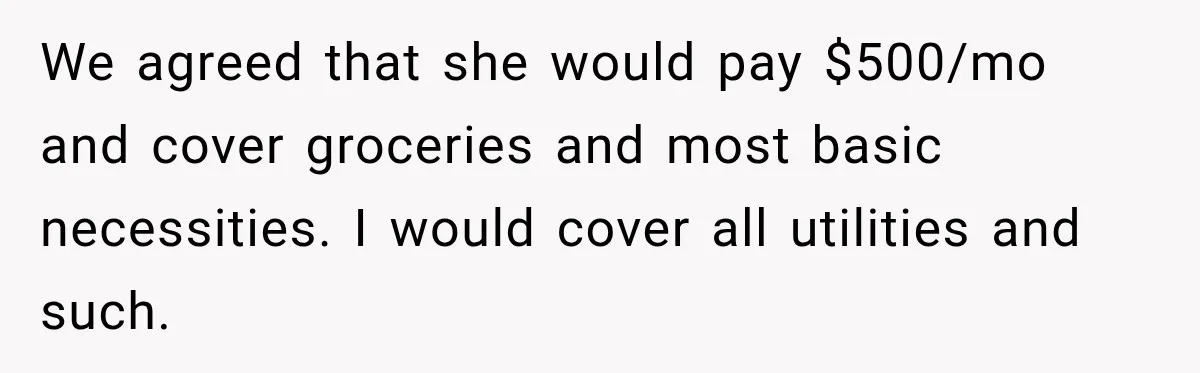 We agreed that she would pay $500/mo and cover groceries and most basic necessities. I would cover all utilities and such.