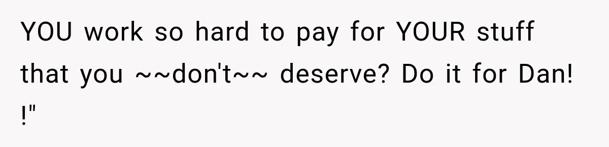 Family Shows Up Uninvited After Mocking His Struggle, But His Relatives Finally Call Them Out YOU work so hard to pay for YOUR stuff that you ~~don't~~ deserve? Do it for Dan! !"