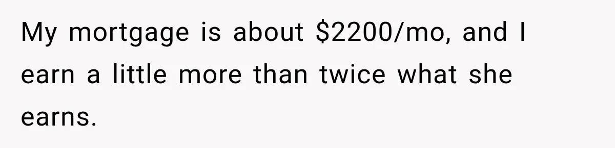 My mortgage is about $2200/mo, and I earn a little more than twice what she earns.