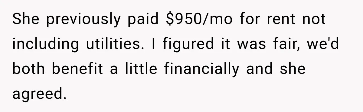 She previously paid $950/mo for rent not including utilities. I figured it was fair, we'd both benefit a little financially and she agreed.