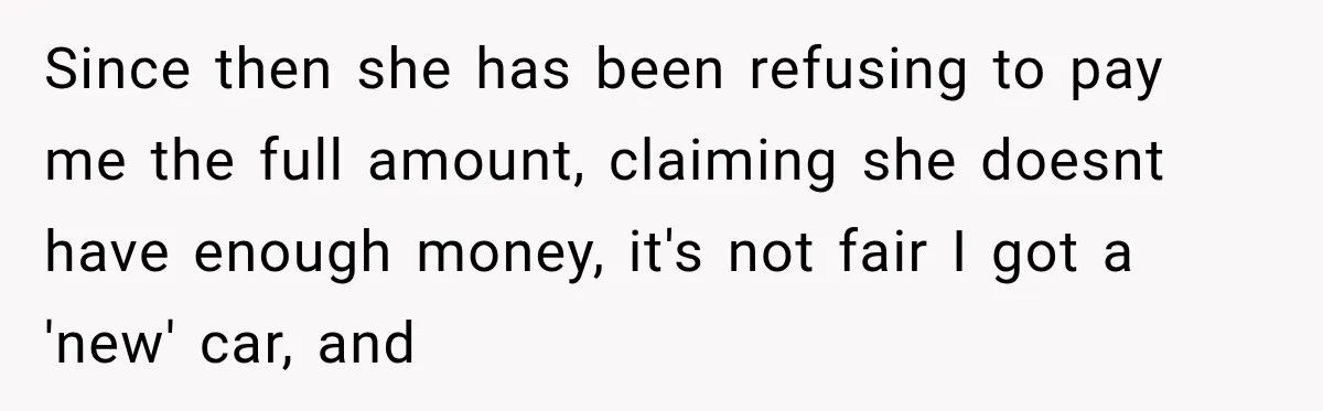 Since then she has been refusing to pay me the full amount, claiming she doesnt have enough money, it's not fair I got a 'new' car, and