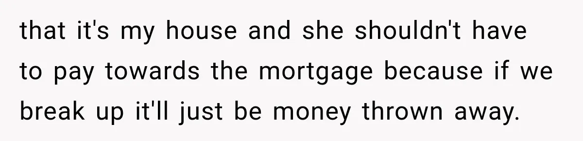 that it's my house and she shouldn't have to pay towards the mortgage because if we break up it'll just be money thrown away.