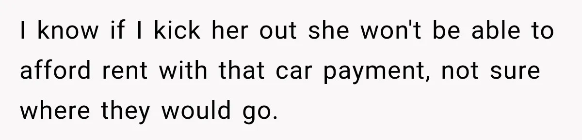 I know if I kick her out she won't be able to afford rent with that car payment, not sure where they would go.