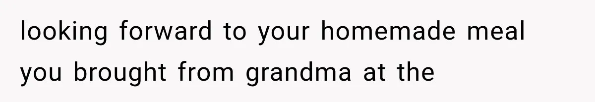 looking forward to your homemade meal you brought from grandma at the