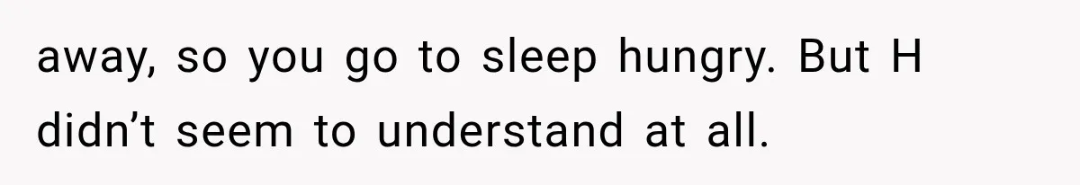 away, so you go to sleep hungry. But H didn’t seem to understand at all.