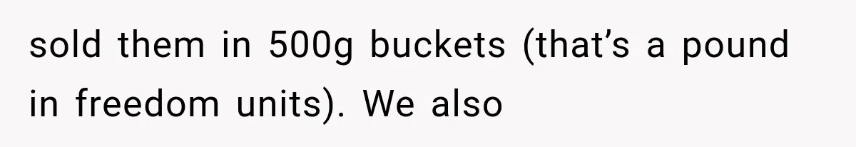 sold them in 500g buckets (that’s a pound in freedom units). We also