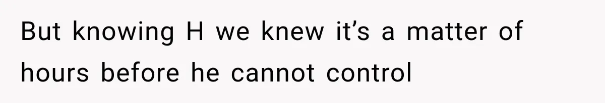 But knowing H we knew it’s a matter of hours before he cannot control