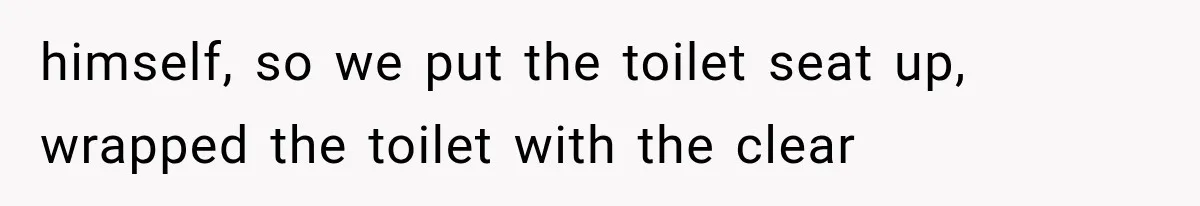 himself, so we put the toilet seat up, wrapped the toilet with the clear
