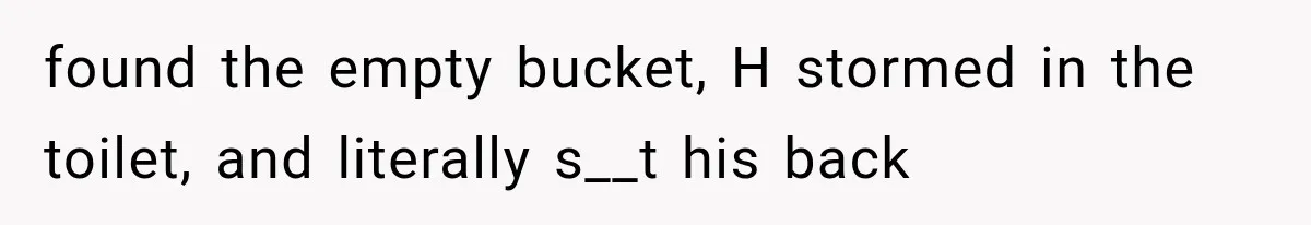 found the empty bucket, H stormed in the toilet, and literally s__t his back