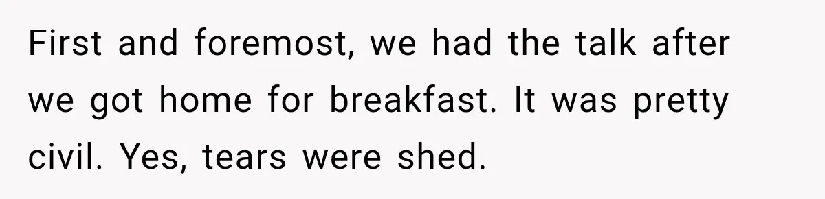 First and foremost, we had the talk after we got home for breakfast. It was pretty civil. Yes, tears were shed.
