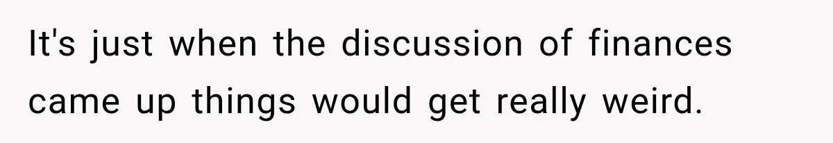 It's just when the discussion of finances came up things would get really weird.