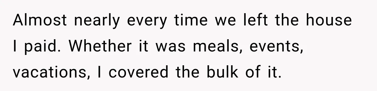 Almost nearly every time we left the house I paid. Whether it was meals, events, vacations, I covered the bulk of it.
