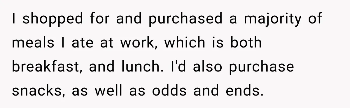 I shopped for and purchased a majority of meals I ate at work, which is both breakfast, and lunch. I'd also purchase snacks, as well as odds and ends.