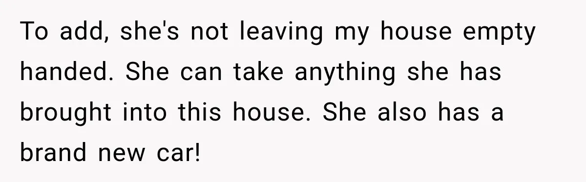 To add, she's not leaving my house empty handed. She can take anything she has brought into this house. She also has a brand new car!