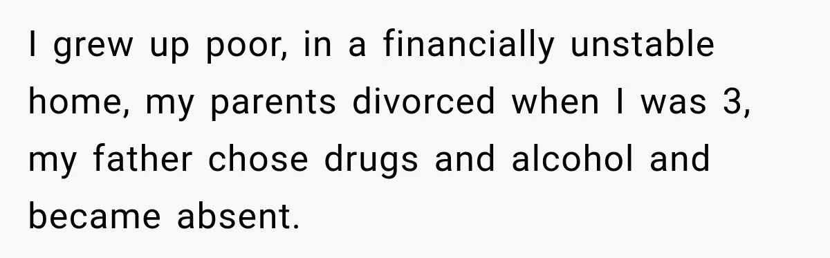 I grew up poor, in a financially unstable home, my parents divorced when I was 3, my father chose drugs and alcohol and became absent.