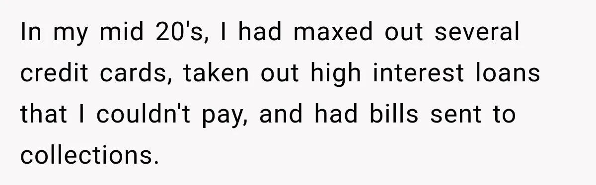 In my mid 20's, I had maxed out several credit cards, taken out high interest loans that I couldn't pay, and had bills sent to collections.