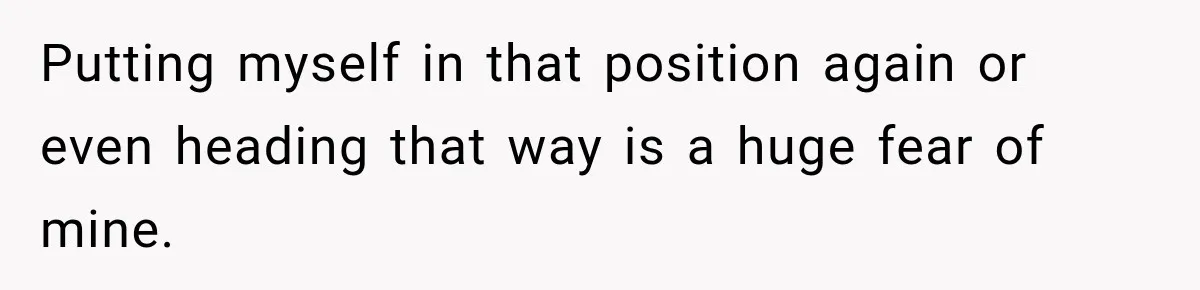 Putting myself in that position again or even heading that way is a huge fear of mine.