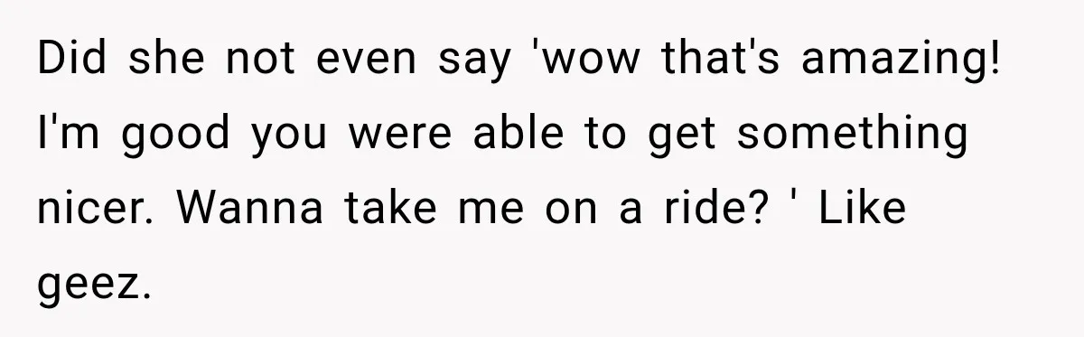 Did she not even say 'wow that's amazing! I'm good you were able to get something nicer. Wanna take me on a ride? ' Like geez.