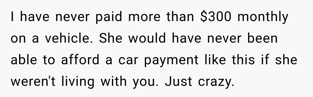 I have never paid more than $300 monthly on a vehicle. She would have never been able to afford a car payment like this if she weren't living with you....