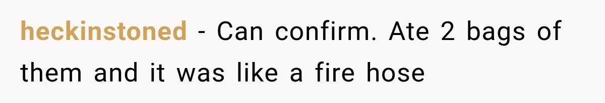 heckinstoned − Can confirm. Ate 2 bags of them and it was like a fire hose