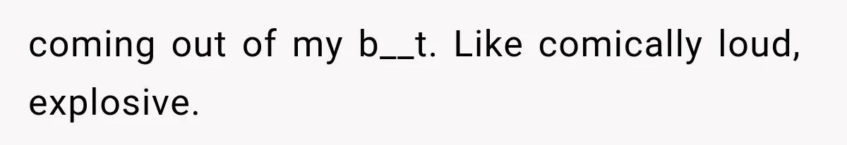 coming out of my b__t. Like comically loud, explosive.