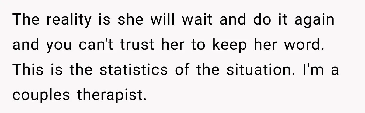 The reality is she will wait and do it again and you can't trust her to keep her word. This is the statistics of the situation. I'm a couples therapist.