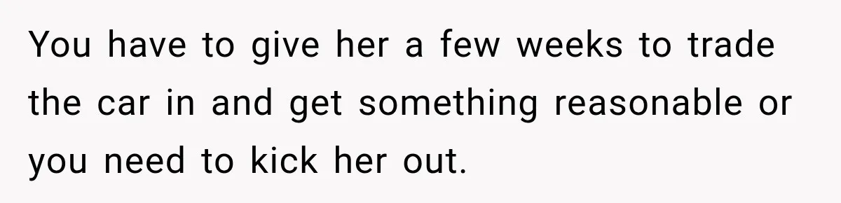You have to give her a few weeks to trade the car in and get something reasonable or you need to kick her out.