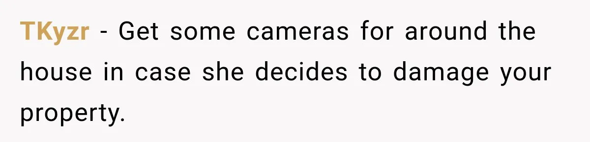 TKyzr − Get some cameras for around the house in case she decides to damage your property.