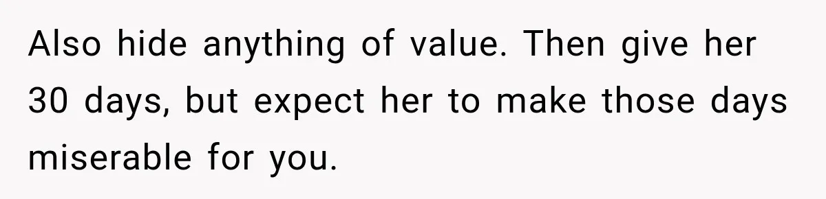 Also hide anything of value. Then give her 30 days, but expect her to make those days miserable for you.