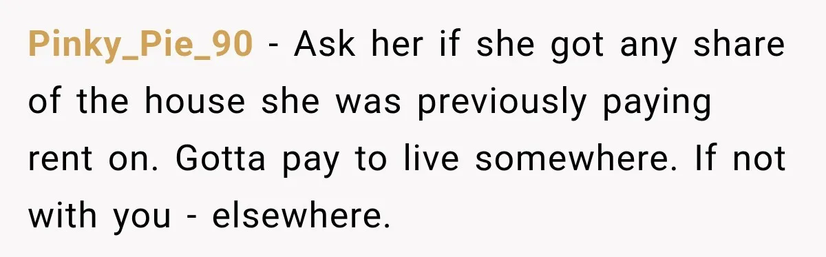 Pinky_Pie_90 − Ask her if she got any share of the house she was previously paying rent on. Gotta pay to live somewhere. If not with you - elsewhere.