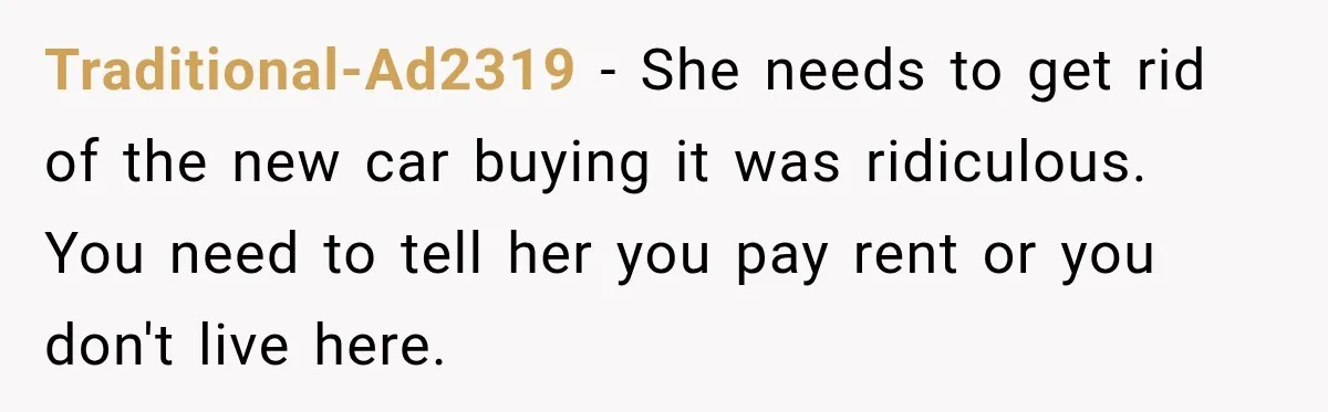 Traditional-Ad2319 − She needs to get rid of the new car buying it was ridiculous. You need to tell her you pay rent or you don't live here.