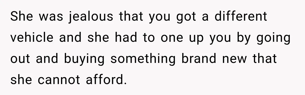 She was jealous that you got a different vehicle and she had to one up you by going out and buying something brand new that she cannot afford.