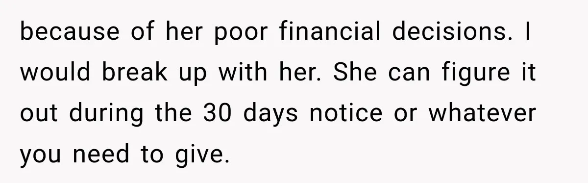 because of her poor financial decisions. I would break up with her. She can figure it out during the 30 days notice or whatever you need to give.