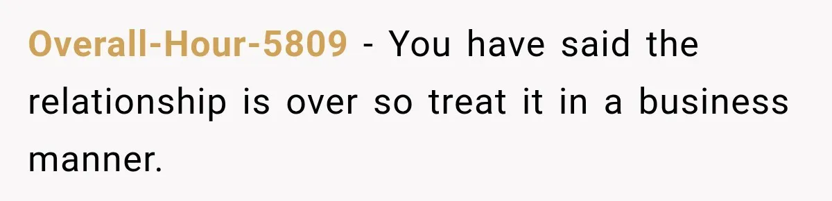 Overall-Hour-5809 − You have said the relationship is over so treat it in a business manner.