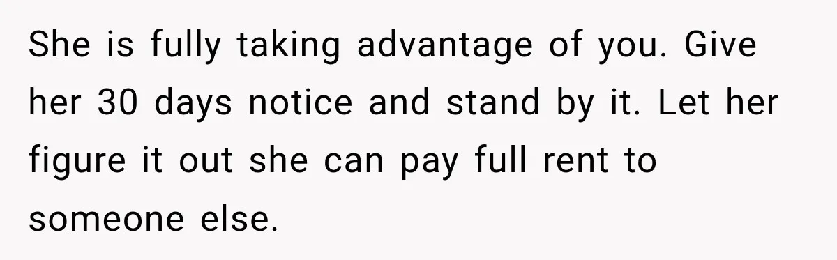 She is fully taking advantage of you. Give her 30 days notice and stand by it. Let her figure it out she can pay full rent to someone else.