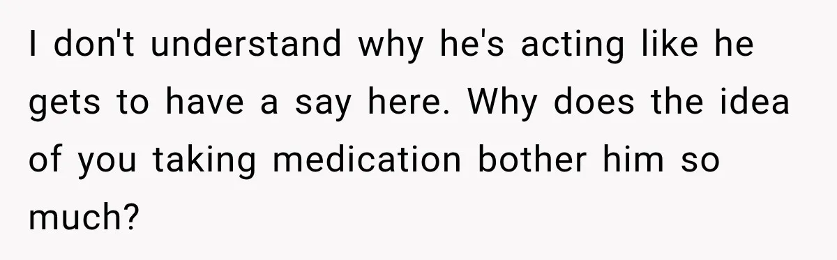 Woman Hid Her Mental Health Medication From Her Husband, But The Real Problem Wasn’t The Prescription I don't understand why he's acting like he gets to have a say here. Why does the idea of you taking medication bother him so much?