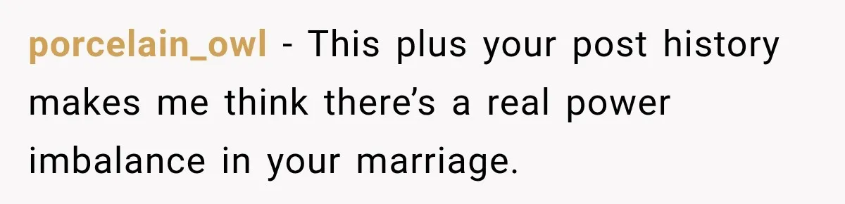 Woman Hid Her Mental Health Medication From Her Husband, But The Real Problem Wasn’t The Prescription porcelain_owl − This plus your post history makes me think there’s a real power imbalance in your marriage.