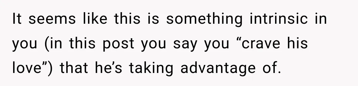 Woman Hid Her Mental Health Medication From Her Husband, But The Real Problem Wasn’t The Prescription It seems like this is something intrinsic in you (in this post you say you “crave his love”) that he’s taking advantage of.