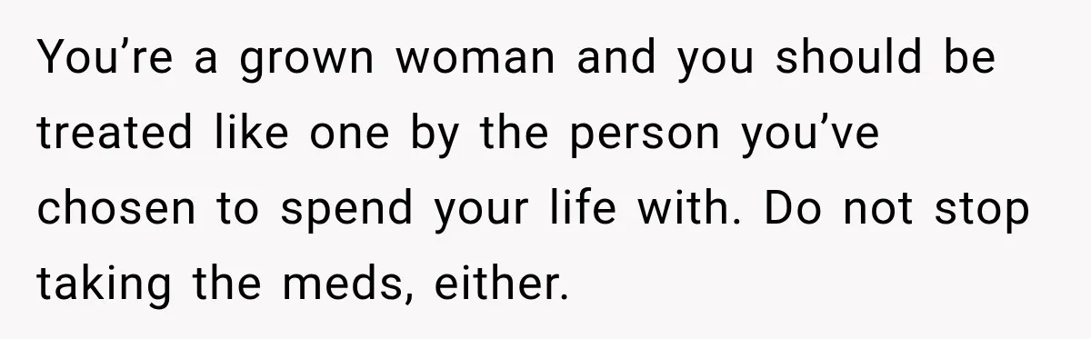 Woman Hid Her Mental Health Medication From Her Husband, But The Real Problem Wasn’t The Prescription You’re a grown woman and you should be treated like one by the person you’ve chosen to spend your life with. Do not stop taking the meds, either.