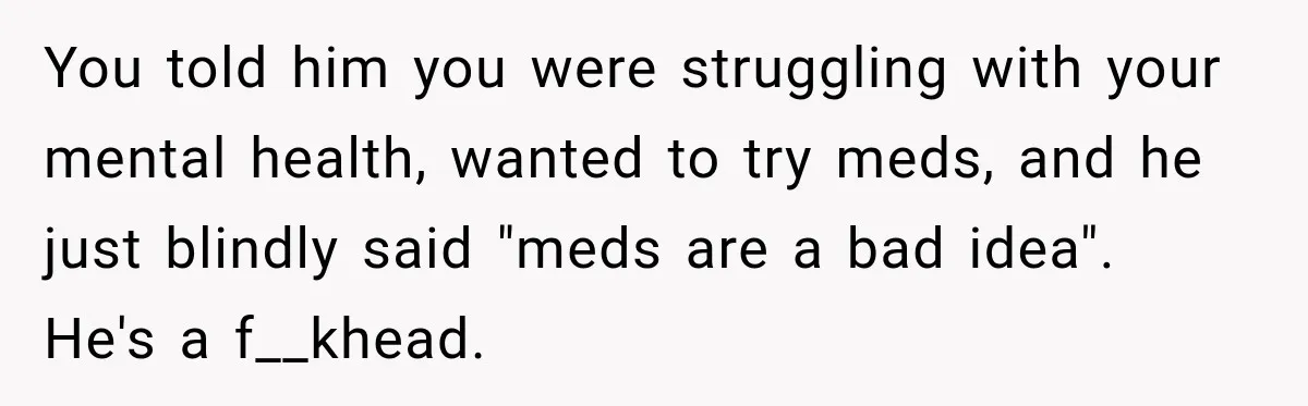 Woman Hid Her Mental Health Medication From Her Husband, But The Real Problem Wasn’t The Prescription You told him you were struggling with your mental health, wanted to try meds, and he just blindly said "meds are a bad idea". He's a f__khead.