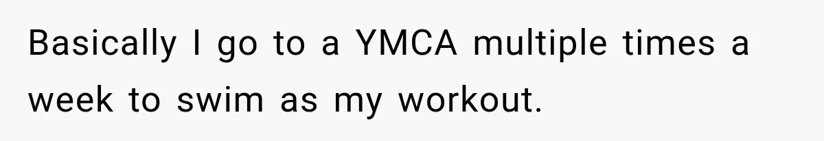 Basically I go to a YMCA multiple times a week to swim as my workout.