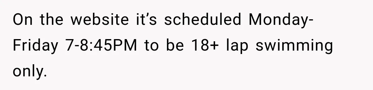 On the website it’s scheduled Monday-Friday 7-8:45PM to be 18+ lap swimming only.