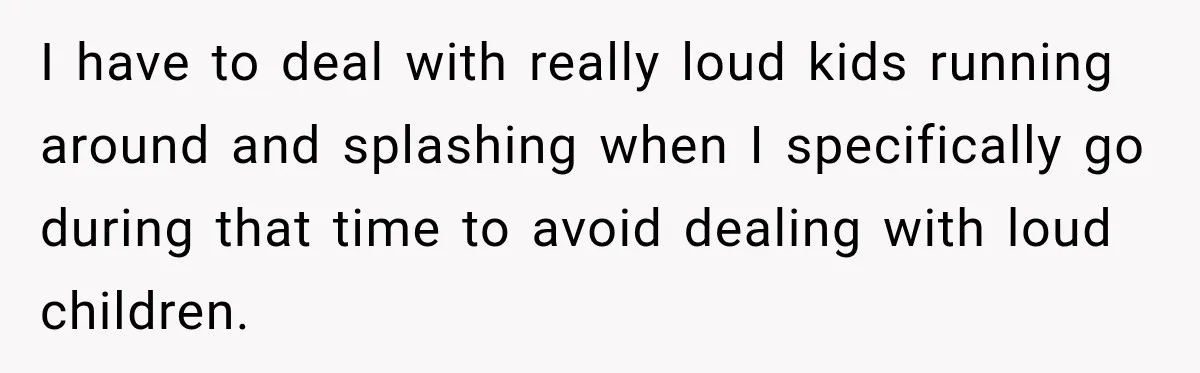 I have to deal with really loud kids running around and splashing when I specifically go during that time to avoid dealing with loud children.