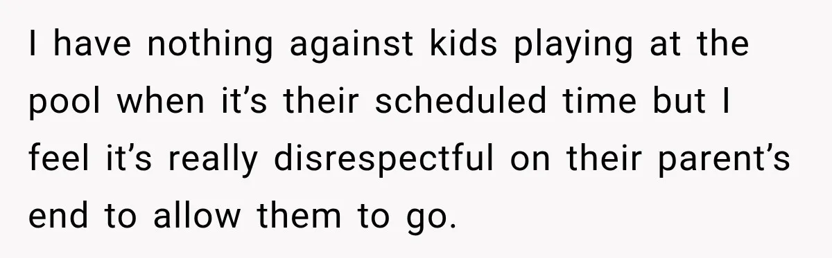 I have nothing against kids playing at the pool when it’s their scheduled time but I feel it’s really disrespectful on their parent’s end to allow them to go.