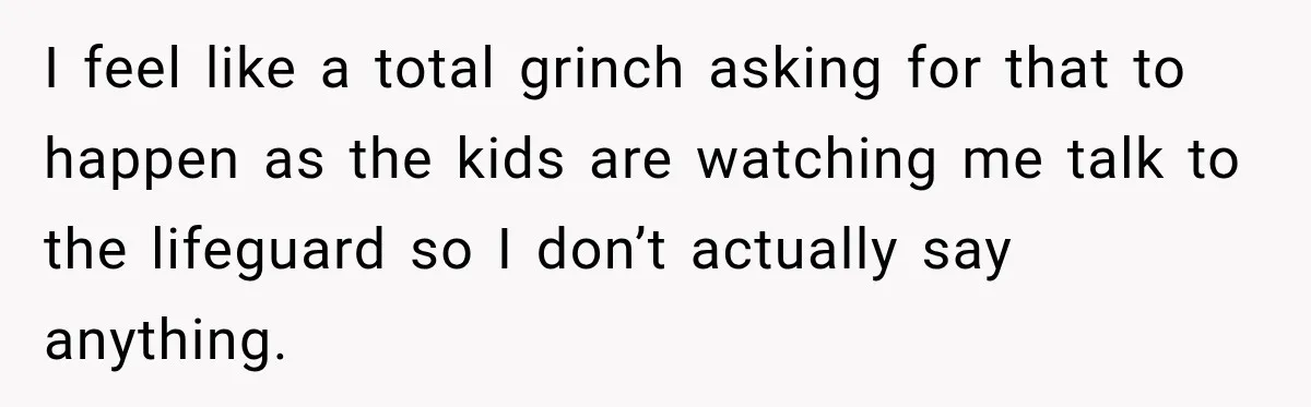 I feel like a total grinch asking for that to happen as the kids are watching me talk to the lifeguard so I don’t actually say anything.